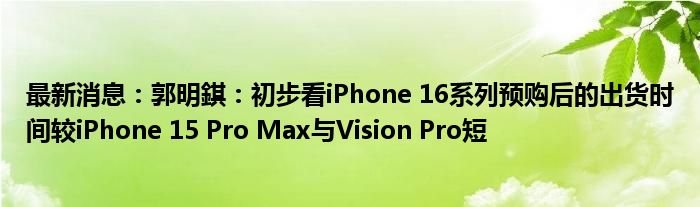 最新消息：郭明錤：初步看iPhone 16系列预购后的出货时间较iPhone 15 Pro Max与Vision Pro短