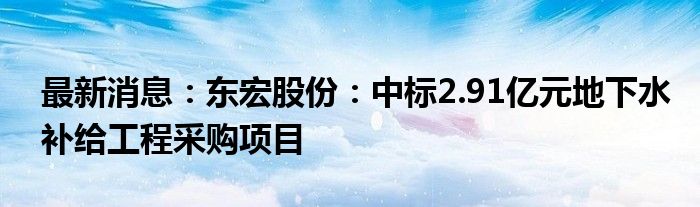 最新消息：东宏股份：中标2.91亿元地下水补给工程采购项目