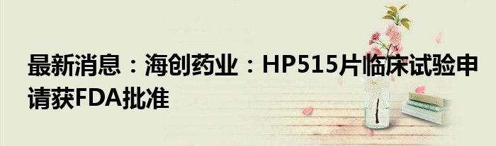 最新消息：海创药业：HP515片临床试验申请获FDA批准