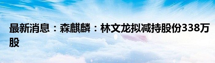 最新消息：森麒麟：林文龙拟减持股份338万股