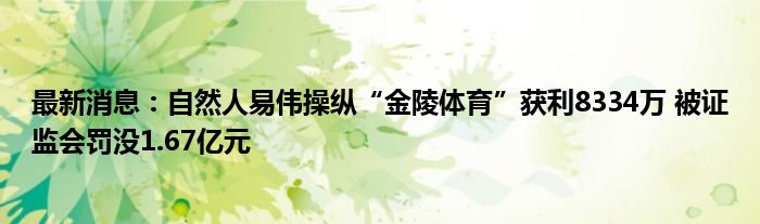 最新消息：自然人易伟操纵“金陵体育”获利8334万 被证监会罚没1.67亿元