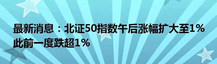 最新消息：北证50指数午后涨幅扩大至1% 此前一度跌超1%