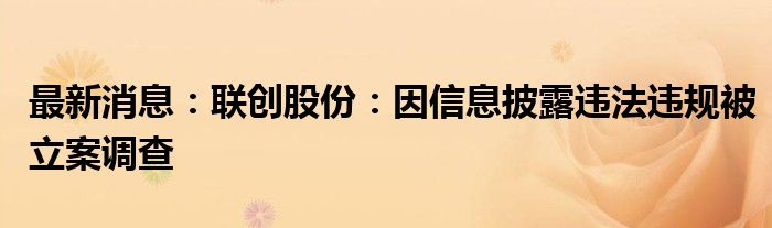 最新消息：联创股份：因信息披露违法违规被立案调查