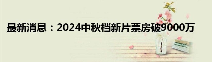 最新消息：2024中秋档新片票房破9000万