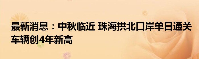 最新消息：中秋临近 珠海拱北口岸单日通关车辆创4年新高