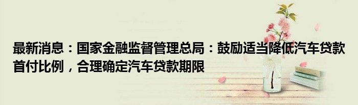 最新消息：国家金融监督管理总局：鼓励适当降低汽车贷款首付比例，合理确定汽车贷款期限