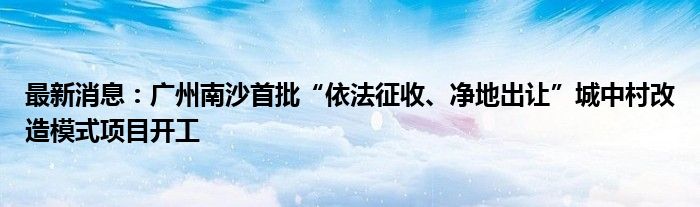 最新消息：广州南沙首批“依法征收、净地出让”城中村改造模式项目开工