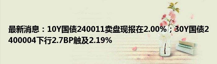 最新消息：10Y国债240011卖盘现报在2.00%；30Y国债2400004下行2.7BP触及2.19%