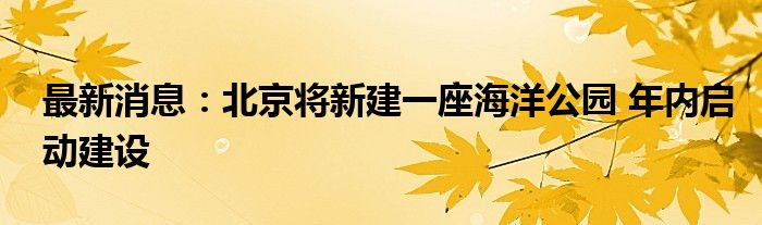 最新消息：北京将新建一座海洋公园 年内启动建设