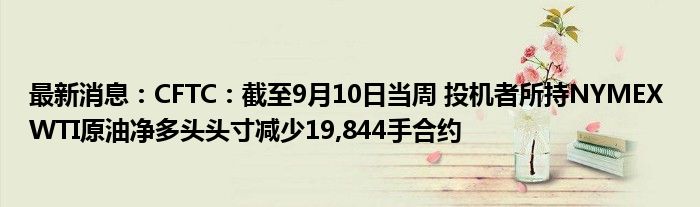 最新消息：CFTC：截至9月10日当周 投机者所持NYMEX WTI原油净多头头寸减少19,844手合约