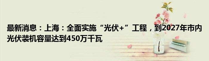 最新消息：上海：全面实施“光伏+”工程，到2027年市内光伏装机容量达到450万千瓦