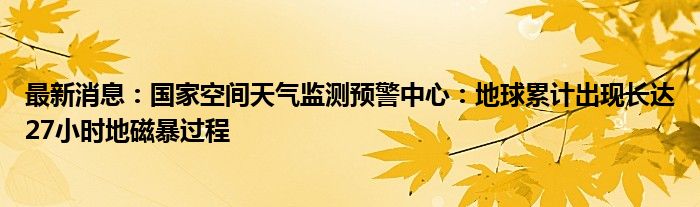 最新消息：国家空间天气监测预警中心：地球累计出现长达27小时地磁暴过程