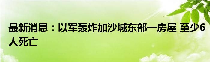 最新消息：以军轰炸加沙城东部一房屋 至少6人死亡