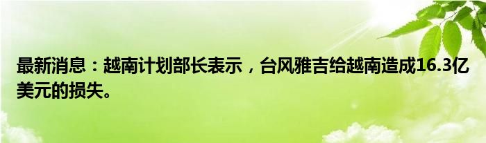 最新消息：越南计划部长表示，台风雅吉给越南造成16.3亿美元的损失。