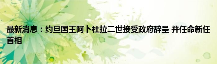 最新消息：约旦国王阿卜杜拉二世接受政府辞呈 并任命新任首相