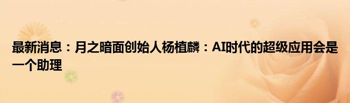 最新消息：月之暗面创始人杨植麟：AI时代的超级应用会是一个助理