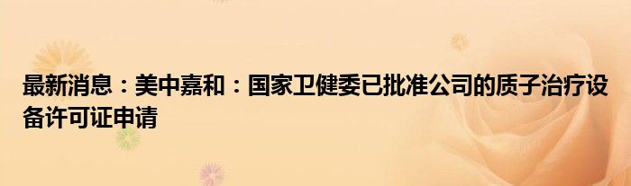 最新消息：美中嘉和：国家卫健委已批准公司的质子治疗设备许可证申请