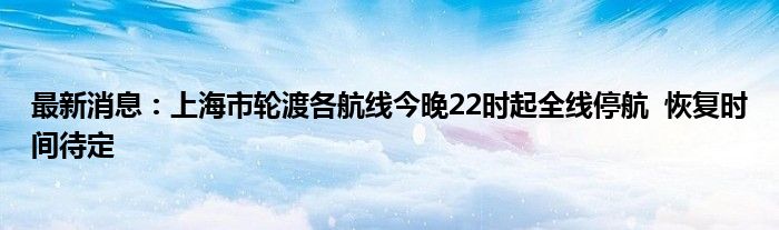 最新消息：上海市轮渡各航线今晚22时起全线停航  恢复时间待定