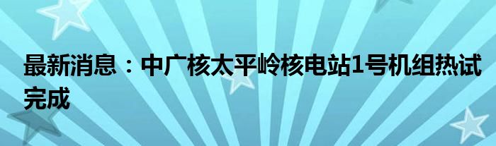 最新消息：中广核太平岭核电站1号机组热试完成