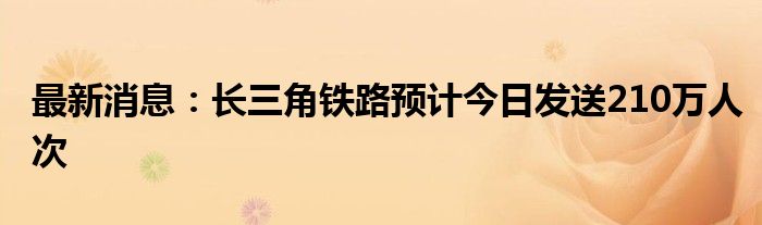 最新消息：长三角铁路预计今日发送210万人次