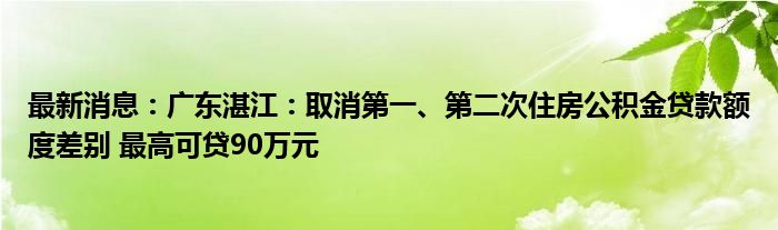 最新消息：广东湛江：取消第一、第二次住房公积金贷款额度差别 最高可贷90万元