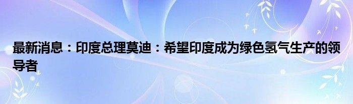 最新消息：印度总理莫迪：希望印度成为绿色氢气生产的领导者