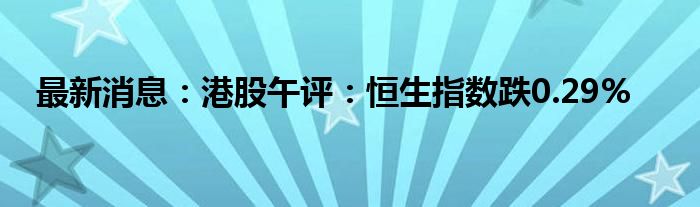 最新消息：港股午评：恒生指数跌0.29%