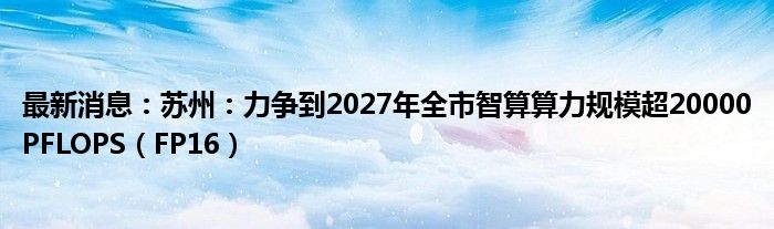 最新消息：苏州：力争到2027年全市智算算力规模超20000PFLOPS（FP16）