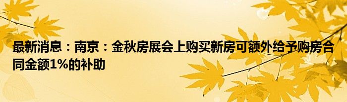 最新消息：南京：金秋房展会上购买新房可额外给予购房合同金额1%的补助