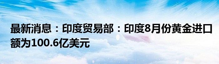 最新消息：印度贸易部：印度8月份黄金进口额为100.6亿美元