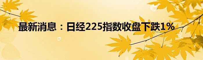 最新消息：日经225指数收盘下跌1%