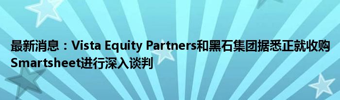 最新消息：Vista Equity Partners和黑石集团据悉正就收购Smartsheet进行深入谈判