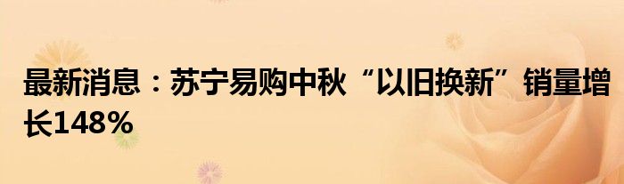 最新消息：苏宁易购中秋“以旧换新”销量增长148%