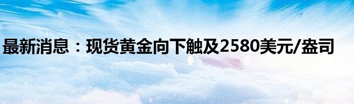 最新消息：现货黄金向下触及2580美元/盎司