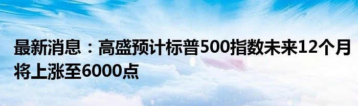 最新消息：高盛预计标普500指数未来12个月将上涨至6000点