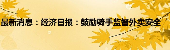 最新消息：经济日报：鼓励骑手监督外卖安全