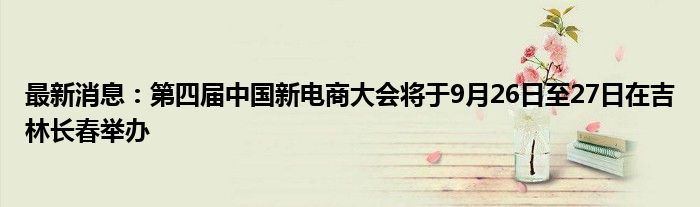 最新消息：第四届中国新电商大会将于9月26日至27日在吉林长春举办