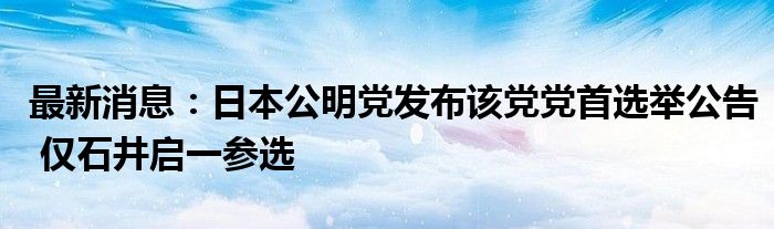 最新消息：日本公明党发布该党党首选举公告 仅石井启一参选