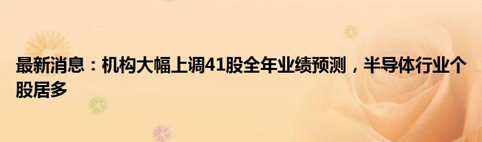 最新消息：机构大幅上调41股全年业绩预测，半导体行业个股居多