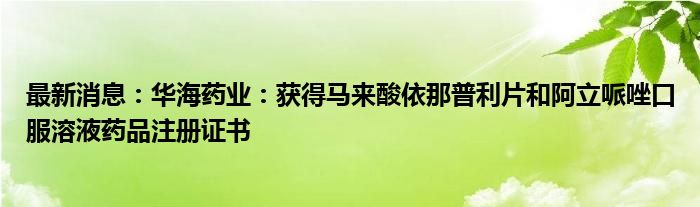 最新消息：华海药业：获得马来酸依那普利片和阿立哌唑口服溶液药品注册证书