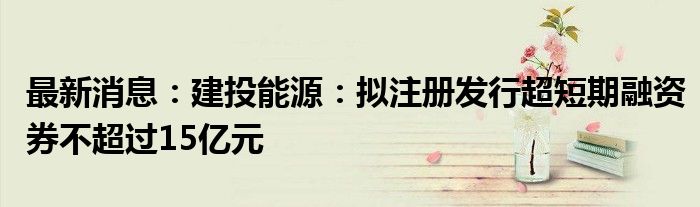 最新消息：建投能源：拟注册发行超短期融资券不超过15亿元