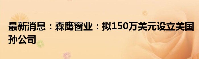 最新消息：森鹰窗业：拟150万美元设立美国孙公司