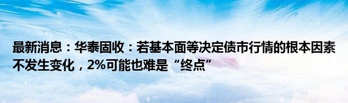 最新消息：华泰固收：若基本面等决定债市行情的根本因素不发生变化，2%可能也难是“终点”