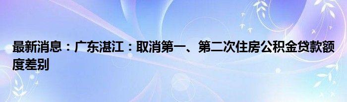 最新消息：广东湛江：取消第一、第二次住房公积金贷款额度差别