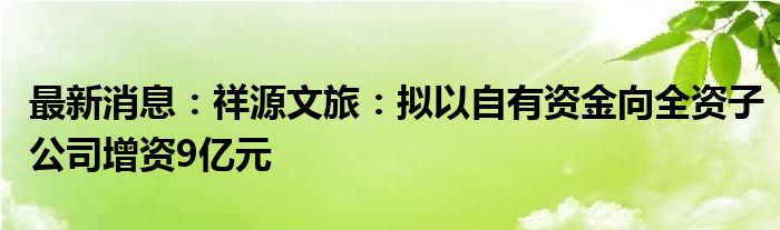 最新消息：祥源文旅：拟以自有资金向全资子公司增资9亿元