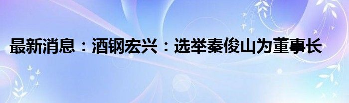 最新消息：酒钢宏兴：选举秦俊山为董事长