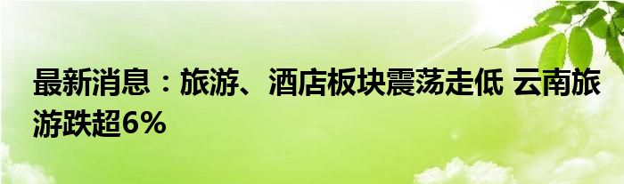 最新消息：旅游、酒店板块震荡走低 云南旅游跌超6%