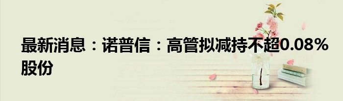 最新消息：诺普信：高管拟减持不超0.08%股份