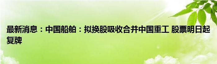 最新消息：中国船舶：拟换股吸收合并中国重工 股票明日起复牌