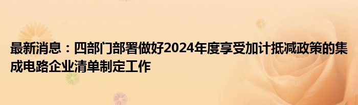 最新消息：四部门部署做好2024年度享受加计抵减政策的集成电路企业清单制定工作